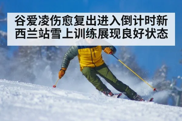 谷爱凌伤愈复出进入倒计时新西兰站雪上训练展现良好状态