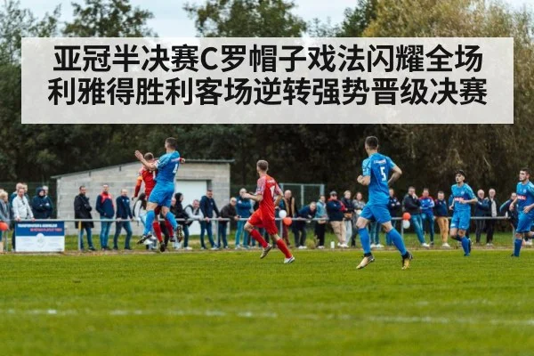 亚冠半决赛C罗帽子戏法闪耀全场 利雅得胜利客场逆转强势晋级决赛